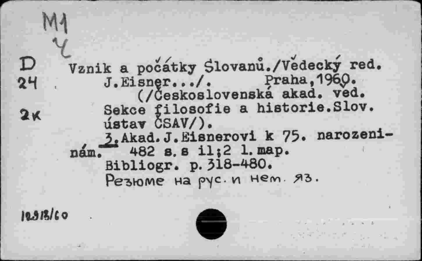 ﻿D Vznik a pocatky Ôlovanu./Vedecky red.
24	J.Eisner..Praha,19èp.
(/Ceskoslovenska akad. ved.
Ы	Sekce filosofie a historie.Slov.
ustav CSAV/).
j,Akad. J.Eisnerovi к 75» narozeni-пят. 482 e, s il;2 1. шар.
ßibliogr. p. 518-480.
Резюме на p'/c. и непп
|ОЛ№/Со